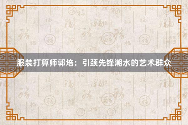 服装打算师郭培：引颈先锋潮水的艺术群众