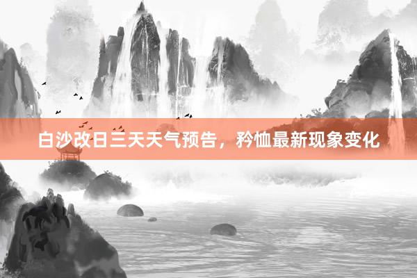 白沙改日三天天气预告，矜恤最新现象变化